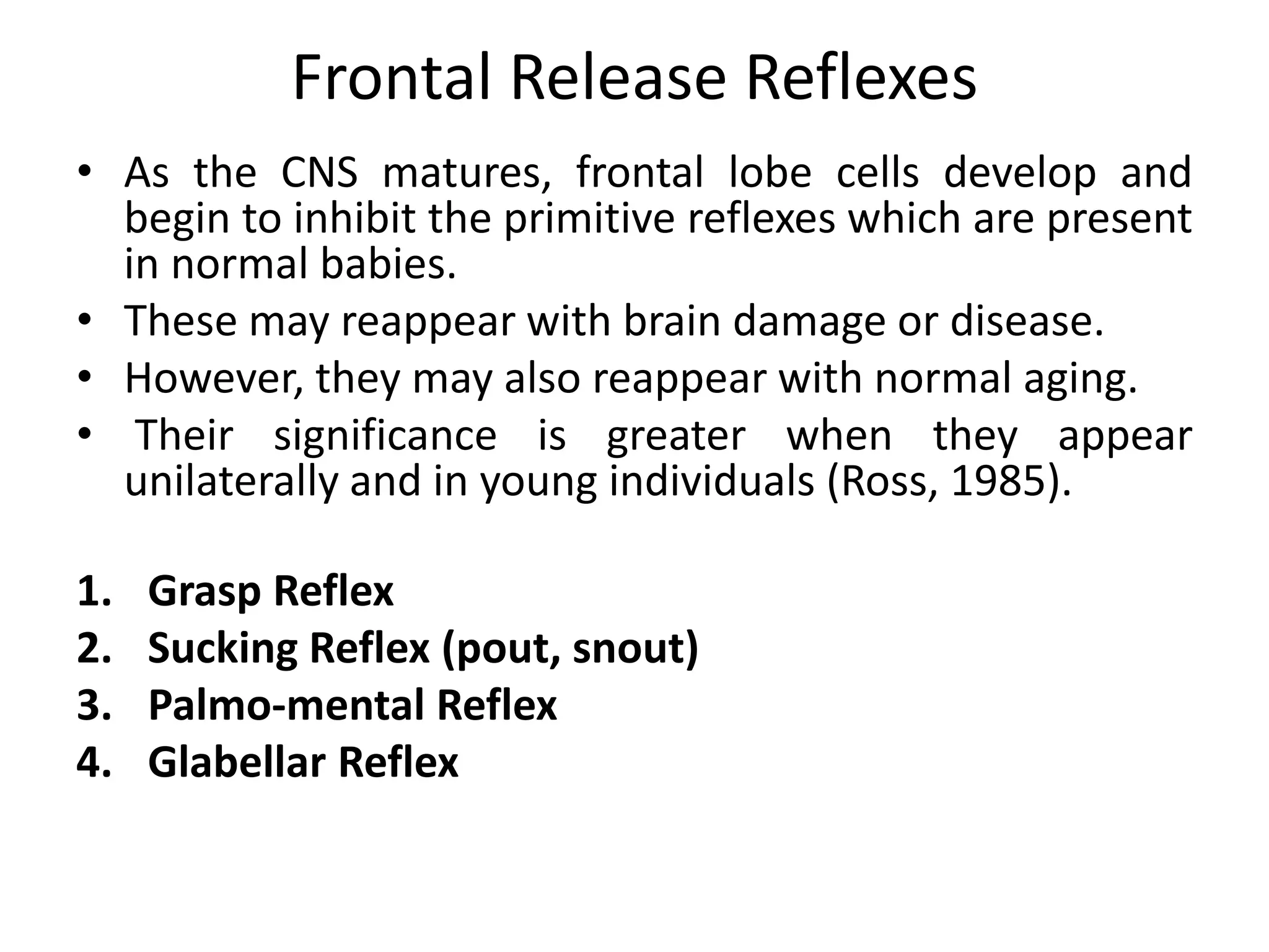 • As the CNS matures, frontal lobe cells develop and
begin to inhibit the primitive reflexes which are present
in normal babies.
• These may reappear with brain damage or disease.
• However, they may also reappear with normal aging.
• Their significance is greater when they appear
unilaterally and in young individuals (Ross, 1985).
1. Grasp Reflex
2. Sucking Reflex (pout, snout)
3. Palmo-mental Reflex
4. Glabellar Reflex
Frontal Release Reflexes
 