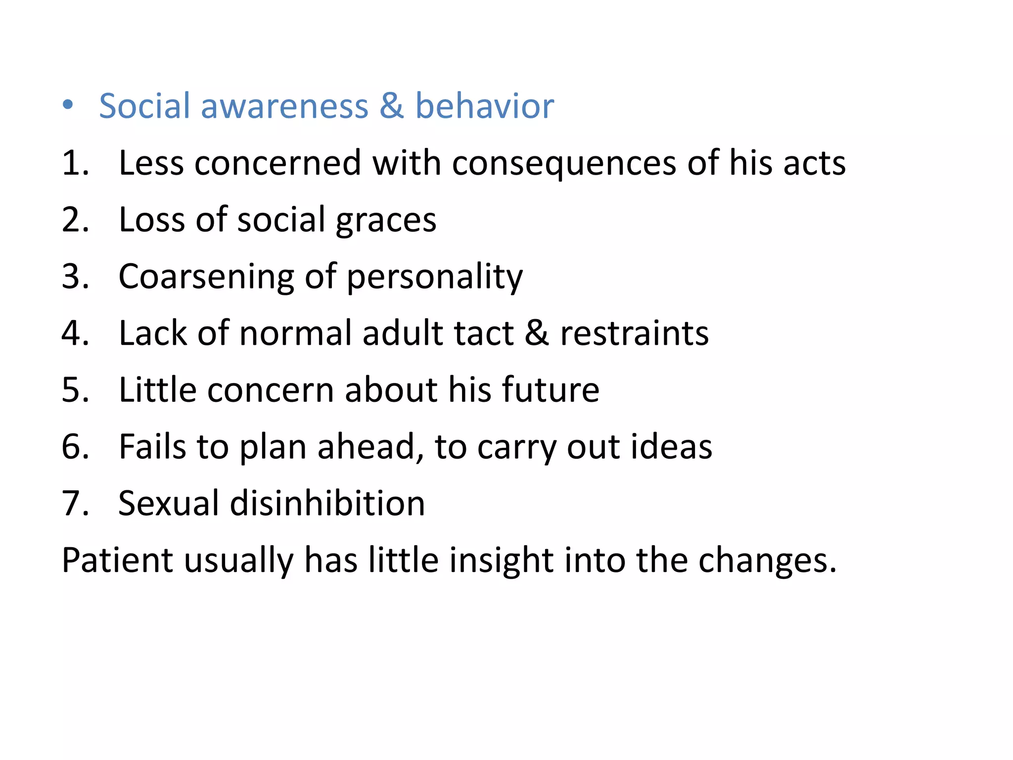 • Social awareness & behavior
1. Less concerned with consequences of his acts
2. Loss of social graces
3. Coarsening of personality
4. Lack of normal adult tact & restraints
5. Little concern about his future
6. Fails to plan ahead, to carry out ideas
7. Sexual disinhibition
Patient usually has little insight into the changes.
 