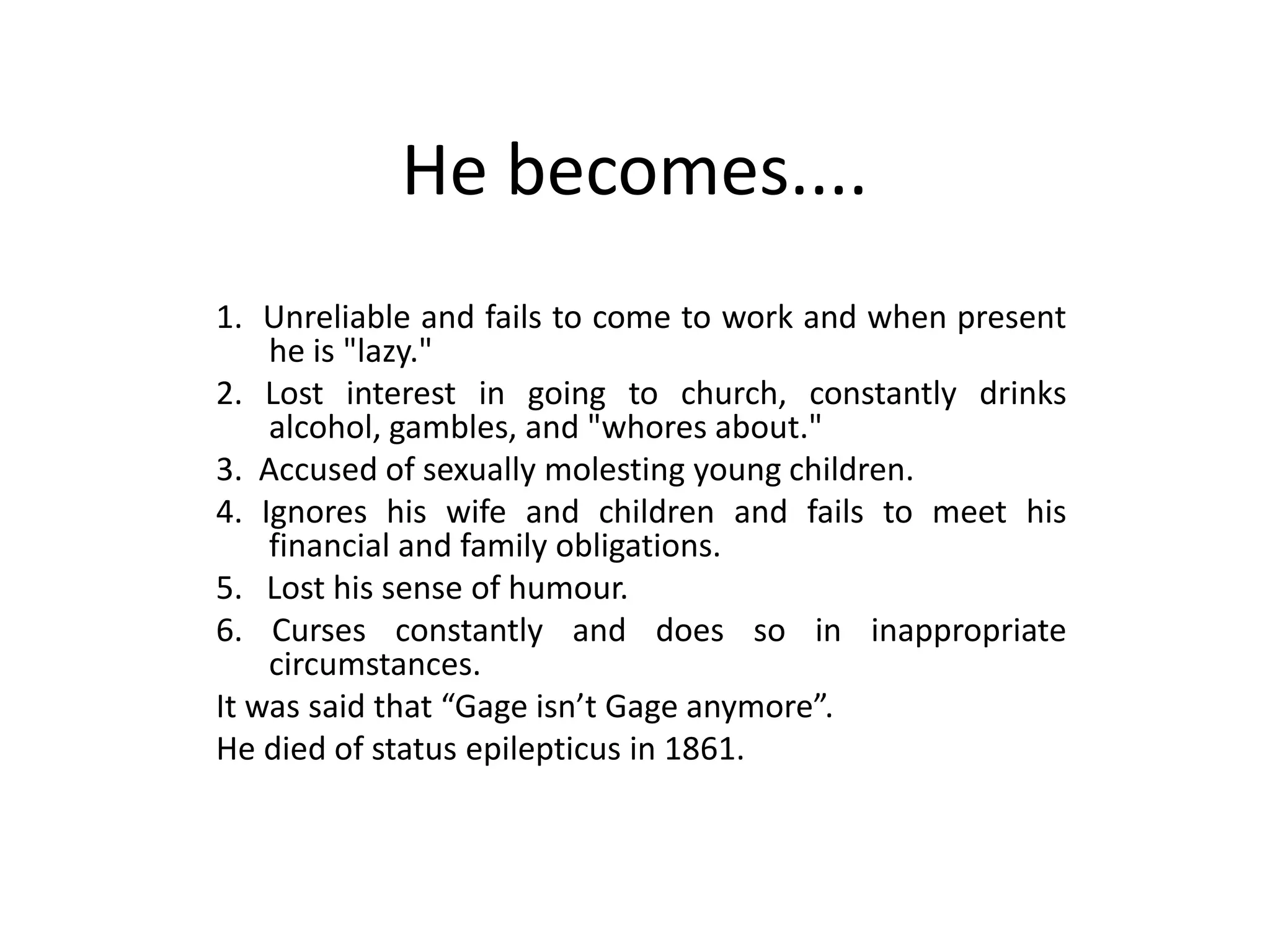 He becomes....
1. Unreliable and fails to come to work and when present
he is "lazy."
2. Lost interest in going to church, constantly drinks
alcohol, gambles, and "whores about."
3. Accused of sexually molesting young children.
4. Ignores his wife and children and fails to meet his
financial and family obligations.
5. Lost his sense of humour.
6. Curses constantly and does so in inappropriate
circumstances.
It was said that “Gage isn’t Gage anymore”.
He died of status epilepticus in 1861.
 