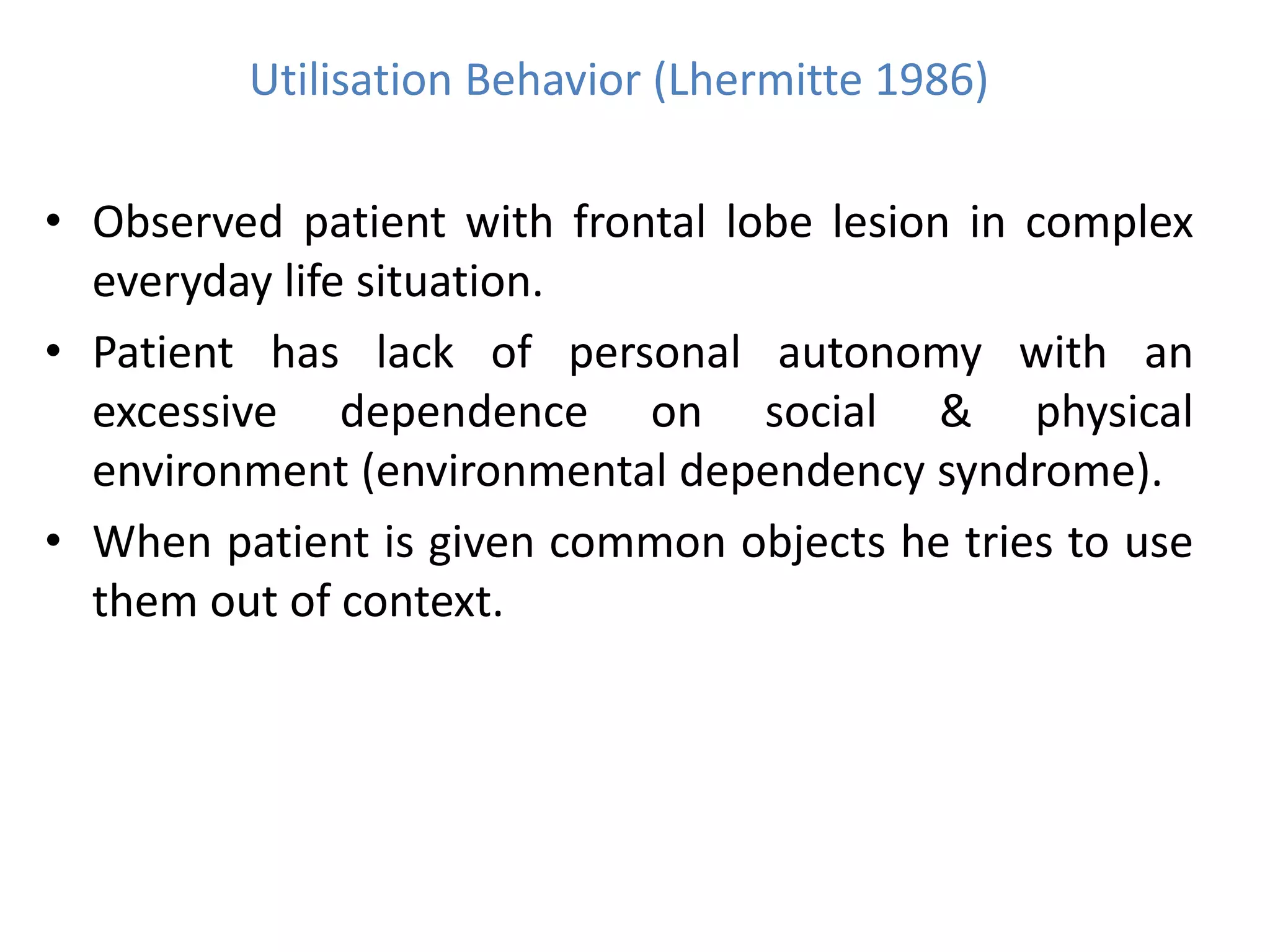 Utilisation Behavior (Lhermitte 1986)
• Observed patient with frontal lobe lesion in complex
everyday life situation.
• Patient has lack of personal autonomy with an
excessive dependence on social & physical
environment (environmental dependency syndrome).
• When patient is given common objects he tries to use
them out of context.
 