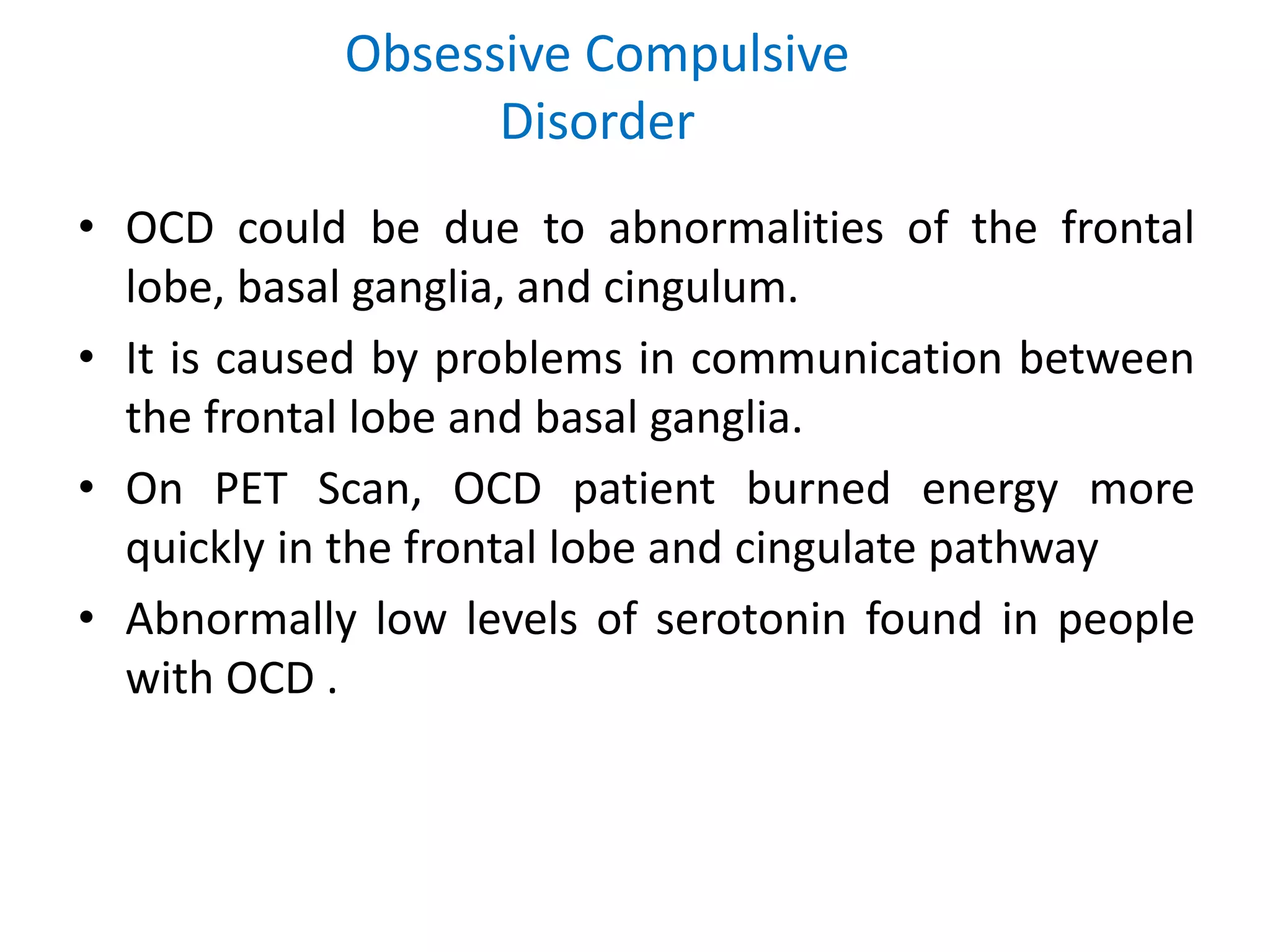 Obsessive Compulsive
Disorder
• OCD could be due to abnormalities of the frontal
lobe, basal ganglia, and cingulum.
• It is caused by problems in communication between
the frontal lobe and basal ganglia.
• On PET Scan, OCD patient burned energy more
quickly in the frontal lobe and cingulate pathway
• Abnormally low levels of serotonin found in people
with OCD .
 