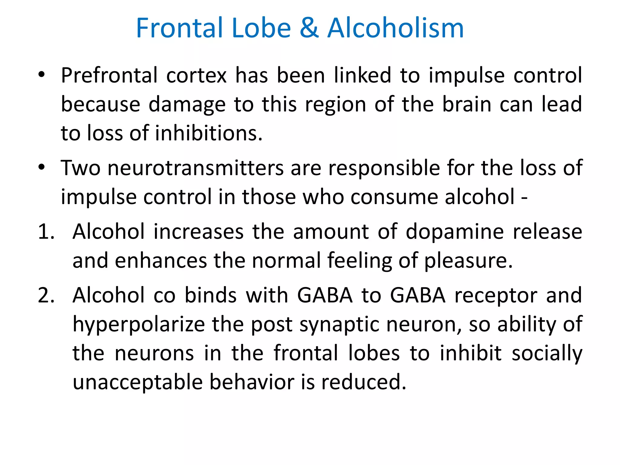 Frontal Lobe & Alcoholism
• Prefrontal cortex has been linked to impulse control
because damage to this region of the brain can lead
to loss of inhibitions.
• Two neurotransmitters are responsible for the loss of
impulse control in those who consume alcohol -
1. Alcohol increases the amount of dopamine release
and enhances the normal feeling of pleasure.
2. Alcohol co binds with GABA to GABA receptor and
hyperpolarize the post synaptic neuron, so ability of
the neurons in the frontal lobes to inhibit socially
unacceptable behavior is reduced.
 