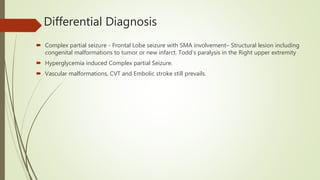 Differential Diagnosis
 Complex partial seizure - Frontal Lobe seizure with SMA involvement– Structural lesion including
congenital malformations to tumor or new infarct. Todd’s paralysis in the Right upper extremity
 Hyperglycemia induced Complex partial Seizure.
 Vascular malformations, CVT and Embolic stroke still prevails.
 
