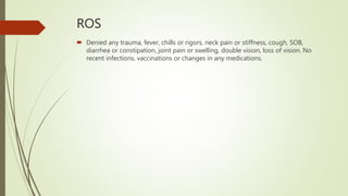 ROS
 Denied any trauma, fever, chills or rigors, neck pain or stiffness, cough, SOB,
diarrhea or constipation, joint pain or swelling, double vision, loss of vision. No
recent infections, vaccinations or changes in any medications.
 