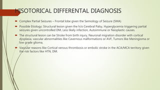 HISOTORICAL DIFFERENTAL DIAGNOSIS
 Complex Partial Seizures – Frontal lobe given the Semiology of Seizure (SMA)
 Possible Etiology: Structural lesion given the h/o Cerebral Palsy, Hyperglycemia triggering partial
seizures given uncontrolled DM, Less likely infection, Autoimmune or Neoplastic causes.
 The structural lesion can be Stroke from birth injury, Neuronal migration disorder with cortical
dysplasia, vascular abnormalities like Cavernous malformations or AVF, Tumors like Meningioma or
low grade glioma,
 Vascular reasons like Cortical venous thrombosis or embolic stroke in the ACA/MCA territory given
the risk factors like HTN, DM.
 