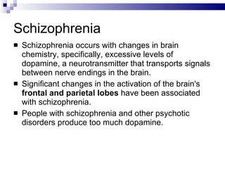 Schizophrenia Schizophrenia occurs with changes in brain chemistry, specifically, excessive levels of dopamine, a neurotransmitter that transports signals between nerve endings in the brain. Significant changes in the activation of the brain's  frontal and parietal lobes  have been associated with schizophrenia. People with schizophrenia and other psychotic disorders produce too much dopamine.  