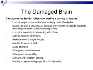 The Damaged Brain Damage to the frontal lobes can lead to a variety of results: Loss of simple movement of various body parts (Paralysis). Inability to plan a sequence of complex movements needed to complete multi-stepped tasks, such as making coffee. Loss of spontaneity in interacting with others. Loss of flexibility in thinking. Persistence of a single thought. Inability to focus on task. Mood changes. Changes in social behavior. Changes in personality. Difficulty with problem solving. Inability to express language (Broca's Aphasia). 