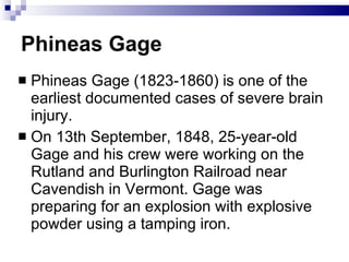 Phineas Gage Phineas Gage (1823-1860) is one of the earliest documented cases of severe brain injury. On 13th September, 1848, 25-year-old Gage and his crew were working on the Rutland and Burlington Railroad near Cavendish in Vermont. Gage was preparing for an explosion with explosive powder using a tamping iron.  