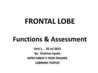 FRONTAL LOBE
Functions & Assessment
Unit 1 , 20 Jul 2013
By: Shahnaz Syeda
MPhil M&SP II YEAR TRAINEE
LGBRIMH TEZPUR

 