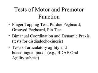 Tests of Motor and Premotor
Function
• Finger Tapping Test, Purdue Pegboard,
Grooved Pegboard, Pin Test
• Bimanual Coordination and Dynamic Praxis
(tests for disdiadochokinesis)
• Tests of articulatory agility and
buccolingual praxis (e.g., BDAE Oral
Agility subtest)
 