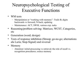 Neuropsychological Testing of
Executive Functions
• WM tests
– Manipulation or “working with memory”: Trails B; digits
backwards vs forward; N-back; updating
– Maintenance: ACT, SWM, various exp. tasks
• Reasoning/problem solving: Matrices; WCST, Categories,
etc
• Generation (word; design)
• Tests of response inhibition (Stroop; go-no-go; alternations
ala Luria; Stop-Signal) and reversal
• Memory
– Attention/ initial processing vs retrieval; the role of recall vs.
recognition procedures; source memory
 