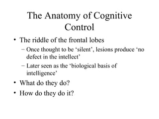 The Anatomy of Cognitive
Control
• The riddle of the frontal lobes
– Once thought to be ‘silent’, lesions produce ‘no
defect in the intellect’
– Later seen as the ‘biological basis of
intelligence’
• What do they do?
• How do they do it?
 