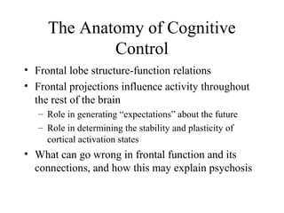 The Anatomy of Cognitive
Control
• Frontal lobe structure-function relations
• Frontal projections influence activity throughout
the rest of the brain
– Role in generating “expectations” about the future
– Role in determining the stability and plasticity of
cortical activation states
• What can go wrong in frontal function and its
connections, and how this may explain psychosis
 