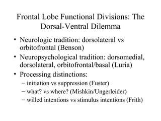 Frontal Lobe Functional Divisions: The
Dorsal-Ventral Dilemma
• Neurologic tradition: dorsolateral vs
orbitofrontal (Benson)
• Neuropsychological tradition: dorsomedial,
dorsolateral, orbitofrontal/basal (Luria)
• Processing distinctions:
– initiation vs suppression (Fuster)
– what? vs where? (Mishkin/Ungerleider)
– willed intentions vs stimulus intentions (Frith)
 