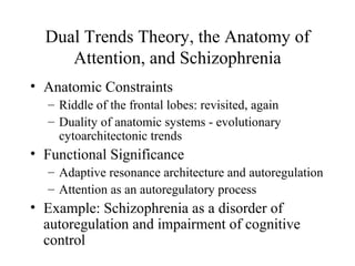 Dual Trends Theory, the Anatomy of
Attention, and Schizophrenia
• Anatomic Constraints
– Riddle of the frontal lobes: revisited, again
– Duality of anatomic systems - evolutionary
cytoarchitectonic trends
• Functional Significance
– Adaptive resonance architecture and autoregulation
– Attention as an autoregulatory process
• Example: Schizophrenia as a disorder of
autoregulation and impairment of cognitive
control
 