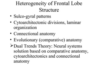 Heterogeneity of Frontal Lobe
Structure
• Sulco-gyral patterns
• Cytoarchitectonic divisions, laminar
organization
• Connectional anatomy
• Evolutionary (comparative) anatomy
Dual Trends Theory: Neural systems
solution based on comparative anatomy,
cytoarchitectonics and connectional
anatomy
 