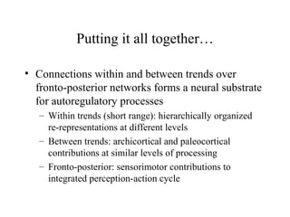 Putting it all together…
• Connections within and between trends over
fronto-posterior networks forms a neural substrate
for autoregulatory processes
– Within trends (short range): hierarchically organized
re-representations at different levels
– Between trends: archicortical and paleocortical
contributions at similar levels of processing
– Fronto-posterior: sensorimotor contributions to
integrated perception-action cycle
 