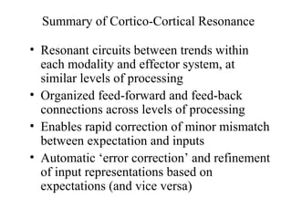 Summary of Cortico-Cortical Resonance
• Resonant circuits between trends within
each modality and effector system, at
similar levels of processing
• Organized feed-forward and feed-back
connections across levels of processing
• Enables rapid correction of minor mismatch
between expectation and inputs
• Automatic ‘error correction’ and refinement
of input representations based on
expectations (and vice versa)
 