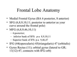 Frontal Lobe Anatomy
• Medial Frontal Gyrus (BA 6 posterior, 8 anterior)
• SFG (6,8,9,10,11; posterior to anterior as your
curve around the frontal pole)
• MFG (6,8,9,46,10,11)
– 6:posterior;
– inferior bank of SFS: p-a 8,9,10,11
– Superior bank of IFS: p-a 9,46,47
• IFG (44(opercularis) 45(triangularis) 47 (orbitalis)
• Gyrus Rectus (11); orbital gyrus (lateral to GR;
11(12)-47, connects with IFG-orb)
 
