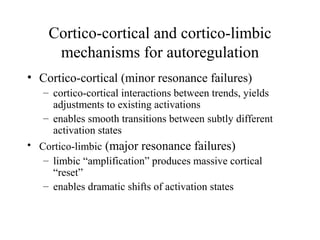Cortico-cortical and cortico-limbic
mechanisms for autoregulation
• Cortico-cortical (minor resonance failures)
– cortico-cortical interactions between trends, yields
adjustments to existing activations
– enables smooth transitions between subtly different
activation states
• Cortico-limbic (major resonance failures)
– limbic “amplification” produces massive cortical
“reset”
– enables dramatic shifts of activation states
 