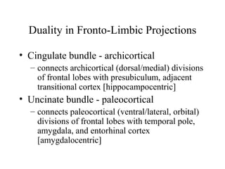 Duality in Fronto-Limbic Projections
• Cingulate bundle - archicortical
– connects archicortical (dorsal/medial) divisions
of frontal lobes with presubiculum, adjacent
transitional cortex [hippocampocentric]
• Uncinate bundle - paleocortical
– connects paleocortical (ventral/lateral, orbital)
divisions of frontal lobes with temporal pole,
amygdala, and entorhinal cortex
[amygdalocentric]
 