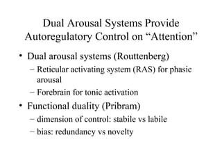 Dual Arousal Systems Provide
Autoregulatory Control on “Attention”
• Dual arousal systems (Routtenberg)
– Reticular activating system (RAS) for phasic
arousal
– Forebrain for tonic activation
• Functional duality (Pribram)
– dimension of control: stabile vs labile
– bias: redundancy vs novelty
 