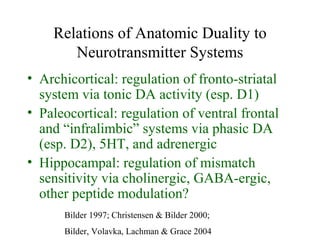 Relations of Anatomic Duality to
Neurotransmitter Systems
• Archicortical: regulation of fronto-striatal
system via tonic DA activity (esp. D1)
• Paleocortical: regulation of ventral frontal
and “infralimbic” systems via phasic DA
(esp. D2), 5HT, and adrenergic
• Hippocampal: regulation of mismatch
sensitivity via cholinergic, GABA-ergic,
other peptide modulation?
Bilder 1997; Christensen & Bilder 2000;
Bilder, Volavka, Lachman & Grace 2004
 