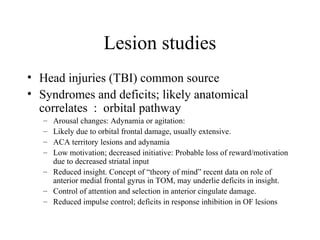 Lesion studies
• Head injuries (TBI) common source
• Syndromes and deficits; likely anatomical
correlates : orbital pathway
– Arousal changes: Adynamia or agitation:
– Likely due to orbital frontal damage, usually extensive.
– ACA territory lesions and adynamia
– Low motivation; decreased initiative: Probable loss of reward/motivation
due to decreased striatal input
– Reduced insight. Concept of “theory of mind” recent data on role of
anterior medial frontal gyrus in TOM, may underlie deficits in insight.
– Control of attention and selection in anterior cingulate damage.
– Reduced impulse control; deficits in response inhibition in OF lesions
 