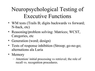 Neuropsychological Testing of
Executive Functions
• WM tests (Trails B; digits backwards vs forward;
N-back, etc)
• Reasoning/problem solving: Matrices; WCST,
Categories, etc
• Generation (word; design)
• Tests of response inhibition (Stroop; go-no-go;
alternations ala Luria
• Memory
– Attention/ initial processing vs retrieval; the role of
recall vs. recognition procedures.
 