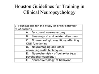 Houston Guidelines for Training in
Clinical Neuropsychology
3. Foundations for the study of brain-behavior
relationships
A.      Functional neuroanatomy
B.      Neurological and related disorders
C.      Non-neurologic conditions affecting
CNS functioning
D.      Neuroimaging and other
neurodiagnostic techniques
E.       Neurochemistry of behavior (e.g.,
psychopharmacology)
F.       Neuropsychology of behavior
 