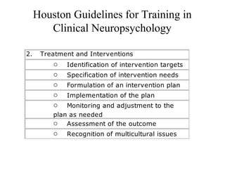 Houston Guidelines for Training in
Clinical Neuropsychology
2.       Treatment and Interventions
o        Identification of intervention targets
o        Specification of intervention needs
o        Formulation of an intervention plan
o        Implementation of the plan
o        Monitoring and adjustment to the
plan as needed
o        Assessment of the outcome
o        Recognition of multicultural issues
 