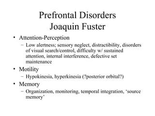 Prefrontal Disorders
Joaquin Fuster
• Attention-Perception
– Low alertness; sensory neglect, distractibility, disorders
of visual search/control, difficulty w/ sustained
attention, internal interference, defective set
maintenance
• Motility
– Hypokinesia, hyperkinesia (?posterior orbital?)
• Memory
– Organization, monitoring, temporal integration, ‘source
memory’
 