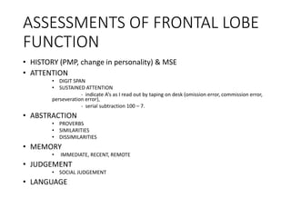 ASSESSMENTS OF FRONTAL LOBE
FUNCTION
• HISTORY (PMP, change in personality) & MSE
• ATTENTION
• DIGIT SPAN
• SUSTAINED ATTENTION
- indicate A’s as I read out by taping on desk (omission error, commission error,
perseveration error),
- serial subtraction 100 – 7.
• ABSTRACTION
• PROVERBS
• SIMILARITIES
• DISSIMILARITIES
• MEMORY
• IMMEDIATE, RECENT, REMOTE
• JUDGEMENT
• SOCIAL JUDGEMENT
• LANGUAGE
 
