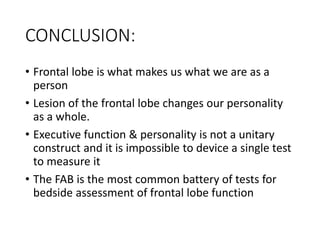 CONCLUSION:
• Frontal lobe is what makes us what we are as a
person
• Lesion of the frontal lobe changes our personality
as a whole.
• Executive function & personality is not a unitary
construct and it is impossible to device a single test
to measure it
• The FAB is the most common battery of tests for
bedside assessment of frontal lobe function
 