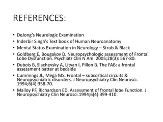 REFERENCES:
• DeJong’s Neurologic Examination
• Inderbir Singh’s Text book of Human Neuroanatomy
• Mental Status Examination in Neurology – Strub & Black
• Goldberg E, Bougakov D. Neuropsychologic assessment of Frontal
Lobe Dysfunction. Psychiatr Clin N Am. 2005;28(3): 567-80.
• Dubois B, Slachevsky A, Litvan I, Pillon B. The FAB: a frontal
assessment batter at bedside
• Cummings JL, Mega MS. Frontal – subcortical circuits &
Neuropsychiatric disorders. J Neuropsychiatry Clin Neurosci.
1994;6(4):358-70.
• Malloy PF, Richardson ED. Assessment of frontal lobe Function. J
Neuropsychiatry Clin Neurosci.1994;6(4):399-410.
 