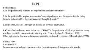 DLPFC
Bedside tests:
1. Is the patient able to make an appointment and arrive on time?
2. Is the patient able to give a account of current problems and the reason for the being
brought to hospital? Is there evidence of thought disorder?
3. Digit span, days of the week or months of the year backwards.
4. Controlled oral word association test (COWAT): the patient is asked to produce as many
words as possible, in one minute, starting with F, then A, then S. (Benton, 1968).
Other categorical fluency tests naming animals, fruits and vegetables (Monsch et al, 1992).
Normal >10
Abnormal <8
Common errors include :- perseveration (repeating words), inappropriate words.
 