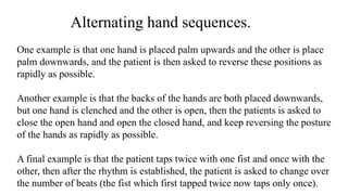 Alternating hand sequences.
One example is that one hand is placed palm upwards and the other is place
palm downwards, and the patient is then asked to reverse these positions as
rapidly as possible.
Another example is that the backs of the hands are both placed downwards,
but one hand is clenched and the other is open, then the patients is asked to
close the open hand and open the closed hand, and keep reversing the posture
of the hands as rapidly as possible.
A final example is that the patient taps twice with one fist and once with the
other, then after the rhythm is established, the patient is asked to change over
the number of beats (the fist which first tapped twice now taps only once).
 