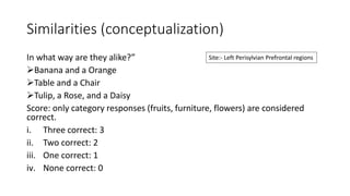 Similarities (conceptualization)
In what way are they alike?”
Banana and a Orange
Table and a Chair
Tulip, a Rose, and a Daisy
Score: only category responses (fruits, furniture, flowers) are considered
correct.
i. Three correct: 3
ii. Two correct: 2
iii. One correct: 1
iv. None correct: 0
Site:- Left Perisylvian Prefrontal regions
 