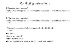 Conflicting instructions
“Tap twice when I tap once.”
• To be sure that the patient has understood the instruction, a series of three trials is run:
1-1-1.
 “Tap once when I tap twice.”
• To be sure that the patient has understood the instruction, a series of three trials is run:
2-2-2.
• The examiner performs the following series: 1-1-2-1-2-2-2-1-1-2.
 Score:-
No error: 3
One or two errors: 2
More than two errors: 1
Patient taps like the examiner at least four consecutive times: 0
 