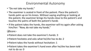 Environmental Autonomy
• “Do not take my hands.”
• The examiner is seated in front of the patient. Place the patient’s
hands palm up on his knees. Without saying anything or looking at
the patient, the examiner brings his hands close to the patient’s and
touches the palms of both the patient’s hands
• If the patient takes the hands, the examiner will try again after asking
him/her: “Now, do not take my hands.”
Score:-
Patient does not take the examiner’s hands: 3
Patient hesitates and asks what he/she has to do: 2
Patient takes the hands without hesitation: 1
Patient takes the examiner’s hand even after he/she has been told
not to do so: 0
 