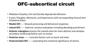 OFC–subcortical circuit
• Mediates Empathy, Civil and Socially Appropriate Behavior.
• It pairs Thoughts, Memories, and Experiences with corresponding Visceral And
Emotional States.
• Medial OFC -----Reward processing and behavioral responses.
• Lateral OFC ----- External, sensory evaluations including decoding punishment.
• Anterior subregions process the reward value for more abstract and complex
secondary reinforcing factors such as money.
• Posterior areas -------concrete factors such as touch and taste.
• Posteromedial OFC ------evaluating the emotional significance of stimuli
 