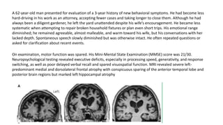 A 62-year-old man presented for evaluation of a 3-year history of new behavioral symptoms. He had become less
hard-driving in his work as an attorney, accepting fewer cases and taking longer to close them. Although he had
always been a diligent gardener, he left the yard unattended despite his wife’s encouragement. He became less
systematic when attempting to repair broken household fixtures or plan even short trips. His emotional range
diminished; he remained agreeable, almost malleable, and warm toward his wife, but his conversations with her
lacked depth. Spontaneous speech slowly diminished but was otherwise intact. He often repeated questions or
asked for clarification about recent events.
On examination, motor function was spared. His Mini-Mental State Examination (MMSE) score was 21/30.
Neuropsychological testing revealed executive deficits, especially in processing speed, generativity, and response
switching, as well as poor delayed verbal recall and spared visuospatial function. MRI revealed severe left-
predominant medial and dorsolateral frontal atrophy with conspicuous sparing of the anterior temporal lobe and
posterior brain regions but marked left hippocampal atrophy
 