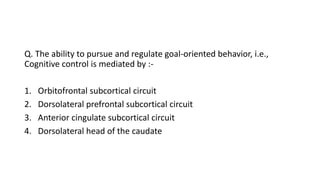 Q. The ability to pursue and regulate goal-oriented behavior, i.e.,
Cognitive control is mediated by :-
1. Orbitofrontal subcortical circuit
2. Dorsolateral prefrontal subcortical circuit
3. Anterior cingulate subcortical circuit
4. Dorsolateral head of the caudate
 
