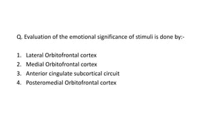 Q. Evaluation of the emotional significance of stimuli is done by:-
1. Lateral Orbitofrontal cortex
2. Medial Orbitofrontal cortex
3. Anterior cingulate subcortical circuit
4. Posteromedial Orbitofrontal cortex
 