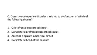 Q. Obsessive-compulsive disorder is related to dysfunction of which of
the following circuits?
1. Orbitofrontal subcortical circuit
2. Dorsolateral prefrontal subcortical circuit
3. Anterior cingulate subcortical circuit
4. Dorsolateral head of the caudate
 