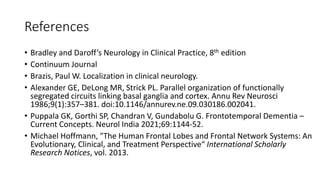 References
• Bradley and Daroff’s Neurology in Clinical Practice, 8th edition
• Continuum Journal
• Brazis, Paul W. Localization in clinical neurology.
• Alexander GE, DeLong MR, Strick PL. Parallel organization of functionally
segregated circuits linking basal ganglia and cortex. Annu Rev Neurosci
1986;9(1):357–381. doi:10.1146/annurev.ne.09.030186.002041.
• Puppala GK, Gorthi SP, Chandran V, Gundabolu G. Frontotemporal Dementia –
Current Concepts. Neurol India 2021;69:1144-52.
• Michael Hoffmann, "The Human Frontal Lobes and Frontal Network Systems: An
Evolutionary, Clinical, and Treatment Perspective“ International Scholarly
Research Notices, vol. 2013.
 