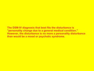 The DSM-IV diagnosis that best fits the disturbance is "personality change due to a general medical condition." However, the disturbance is no more a personality disturbance than would be a mood or psychotic syndrome .  