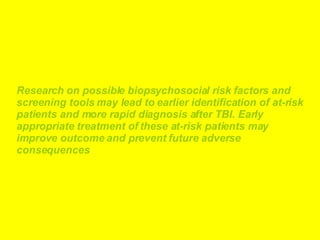 Research on possible biopsychosocial risk factors and screening tools may lead to earlier identification of at-risk patients and more rapid diagnosis after TBI. Early appropriate treatment of these at-risk patients may improve outcome and prevent future adverse consequences   