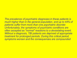 The prevalence of psychiatric diagnoses in these patients is much higher than in the general population, and up to 44% of patients suffer from more than one psychiatric disorder. Unfortunately, the symptoms of psychiatric conditions are often accepted as "normal" reactions to a devastating event. Without a diagnosis, TBI patients are deprived of appropriate treatment for prolonged periods. During this critical period, symptoms worsen and the consequences are compounded   