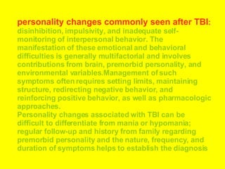 personality changes commonly seen after TBI :  disinhibition, impulsivity, and inadequate self-monitoring of interpersonal behavior. The manifestation of these emotional and behavioral difficulties is generally multifactorial and involves contributions from brain, premorbid personality, and environmental variables.Management of such symptoms often requires setting limits, maintaining structure, redirecting negative behavior, and reinforcing positive behavior, as well as pharmacologic approaches.  Personality changes associated with TBI can be difficult to differentiate from mania or hypomania; regular follow-up and history from family regarding premorbid personality and the nature, frequency, and duration of symptoms helps to establish the diagnosis  